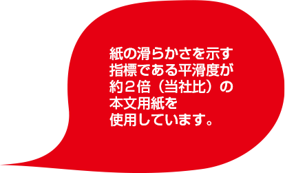 紙の滑らかさを示す指標である平滑度が約２倍（当社比）の本文用紙を使用しています。