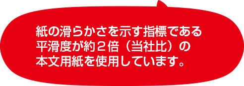 紙の滑らかさを示す指標である平滑度が約２倍（当社比）の本文用紙を使用しています。